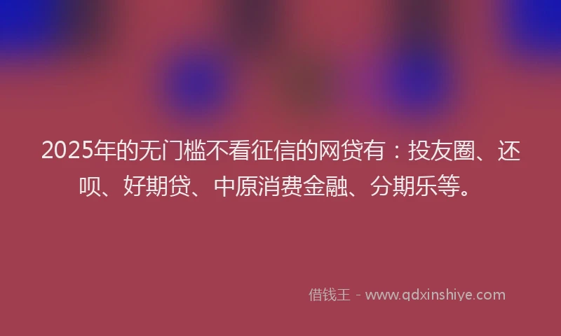 2025年的无门槛不看征信的网贷有：投友圈、还呗、好期贷、中原消费金融、分期乐等。