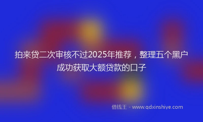 拍来贷二次审核不过2025年推荐，整理五个黑户成功获取大额贷款的口子