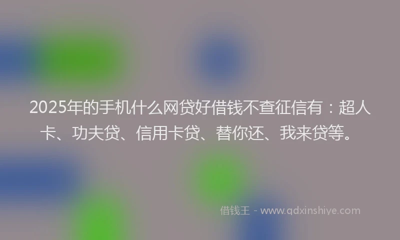 2025年的手机什么网贷好借钱不查征信有：超人卡、功夫贷、信用卡贷、替你还、我来贷等。