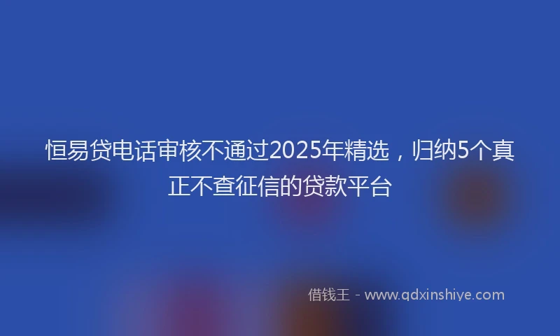 恒易贷电话审核不通过2025年精选，归纳5个真正不查征信的贷款平台