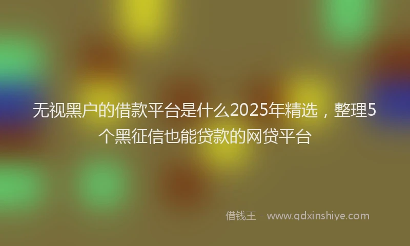 无视黑户的借款平台是什么2025年精选，整理5个黑征信也能贷款的网贷平台
