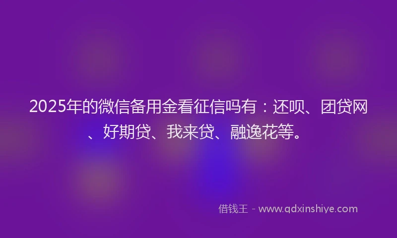 2025年的微信备用金看征信吗有：还呗、团贷网、好期贷、我来贷、融逸花等。