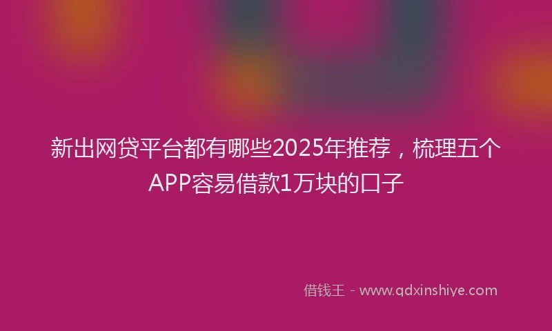 新出网贷平台都有哪些2025年推荐，梳理五个APP容易借款1万块的口子