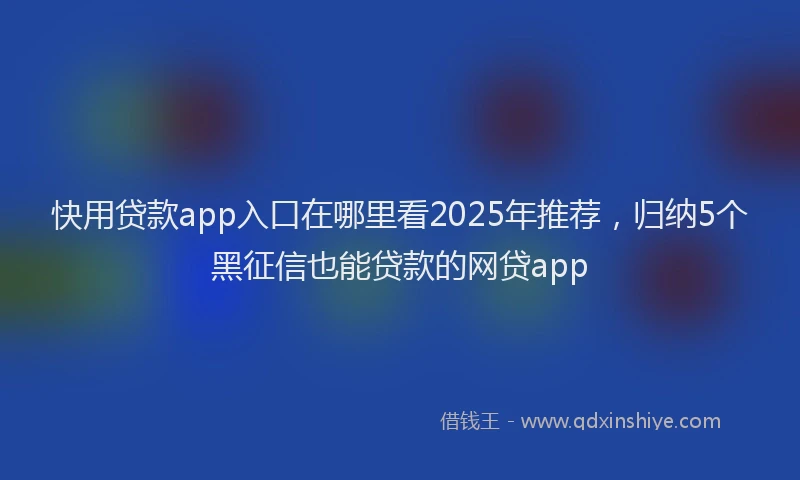 快用贷款app入口在哪里看2025年推荐，归纳5个黑征信也能贷款的网贷app