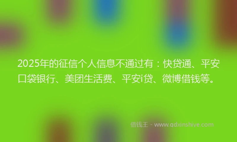 2025年的征信个人信息不通过有：快贷通、平安口袋银行、美团生活费、平安i贷、微博借钱等。