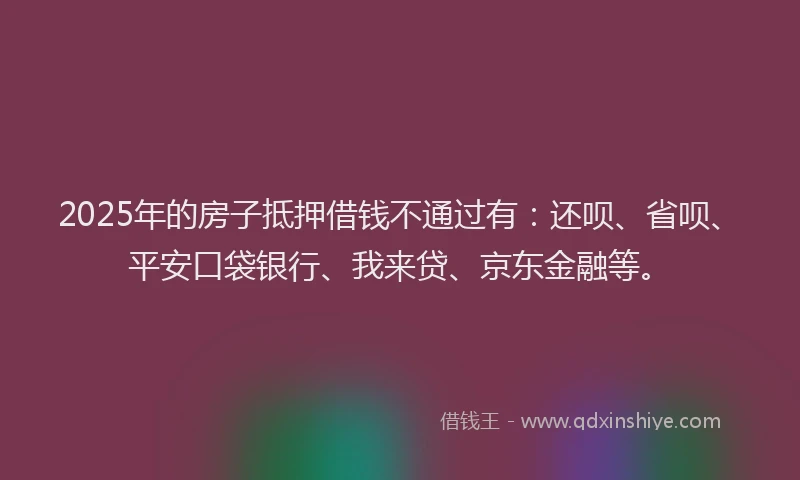 2025年的房子抵押借钱不通过有：还呗、省呗、平安口袋银行、我来贷、京东金融等。
