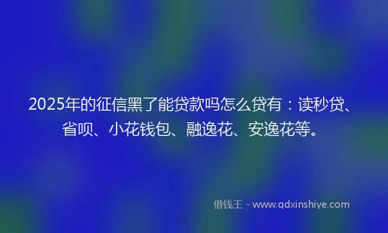 2025年的征信黑了能贷款吗怎么贷有：读秒贷、省呗、小花钱包、融逸花、安逸花等。
