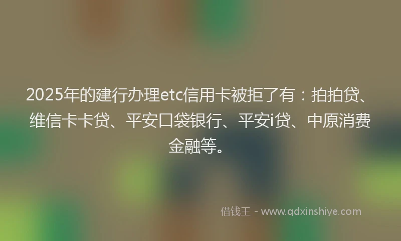 2025年的建行办理etc信用卡被拒了有：拍拍贷、维信卡卡贷、平安口袋银行、平安i贷、中原消费金融等。