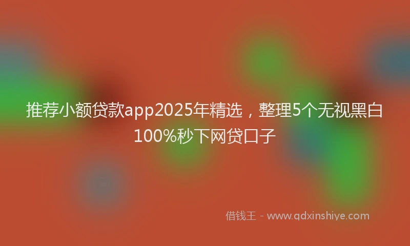 推荐小额贷款app2025年精选，整理5个无视黑白100%秒下网贷口子