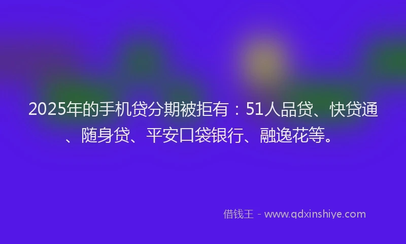 2025年的手机贷分期被拒有：51人品贷、快贷通、随身贷、平安口袋银行、融逸花等。
