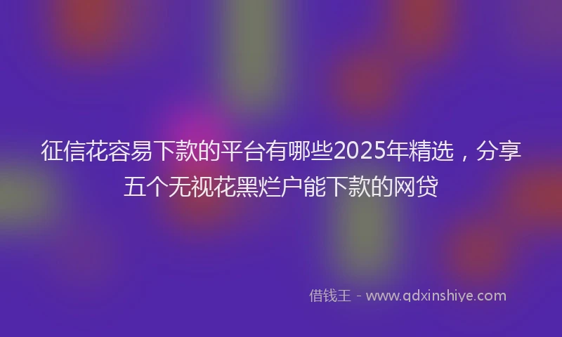 征信花容易下款的平台有哪些2025年精选，分享五个无视花黑烂户能下款的网贷