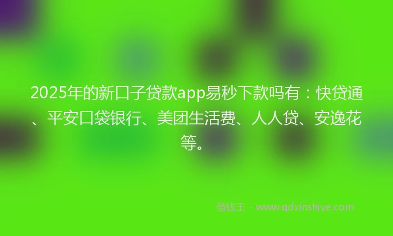 2025年的新口子贷款app易秒下款吗有：快贷通、平安口袋银行、美团生活费、人人贷、安逸花等。