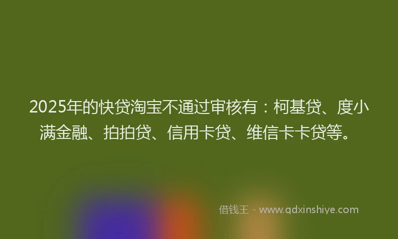 2025年的快贷淘宝不通过审核有：柯基贷、度小满金融、拍拍贷、信用卡贷、维信卡卡贷等。