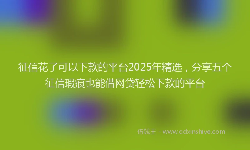 征信花了可以下款的平台2025年精选，分享五个征信瑕疵也能借网贷轻松下款的平台