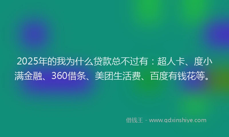 2025年的我为什么贷款总不过有：超人卡、度小满金融、360借条、美团生活费、百度有钱花等。