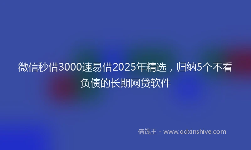 微信秒借3000速易借2025年精选，归纳5个不看负债的长期网贷软件