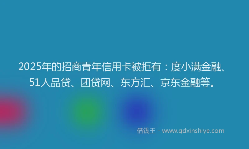 2025年的招商青年信用卡被拒有：度小满金融、51人品贷、团贷网、东方汇、京东金融等。
