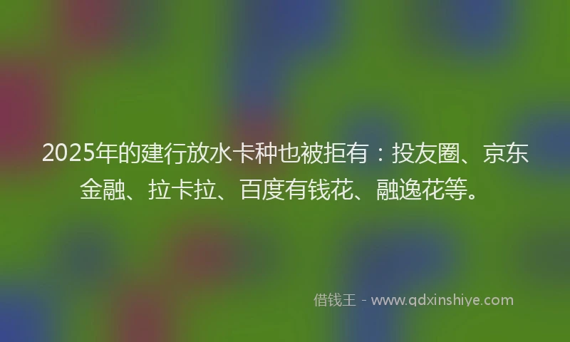 2025年的建行放水卡种也被拒有：投友圈、京东金融、拉卡拉、百度有钱花、融逸花等。