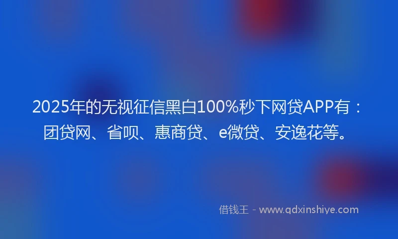 2025年的无视征信黑白100%秒下网贷APP有：团贷网、省呗、惠商贷、e微贷、安逸花等。