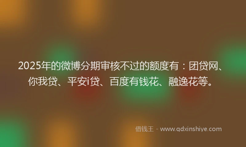 2025年的微博分期审核不过的额度有：团贷网、你我贷、平安i贷、百度有钱花、融逸花等。