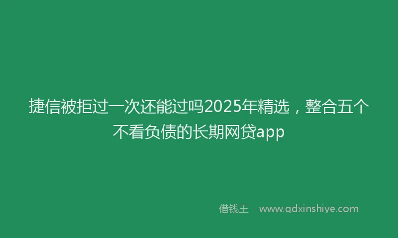捷信被拒过一次还能过吗2025年精选，整合五个不看负债的长期网贷app