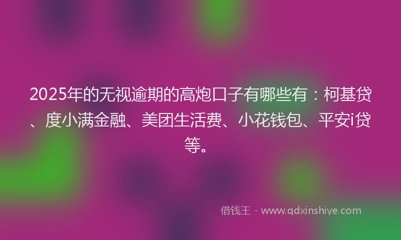 2025年的无视逾期的高炮口子有哪些有：柯基贷、度小满金融、美团生活费、小花钱包、平安i贷等。