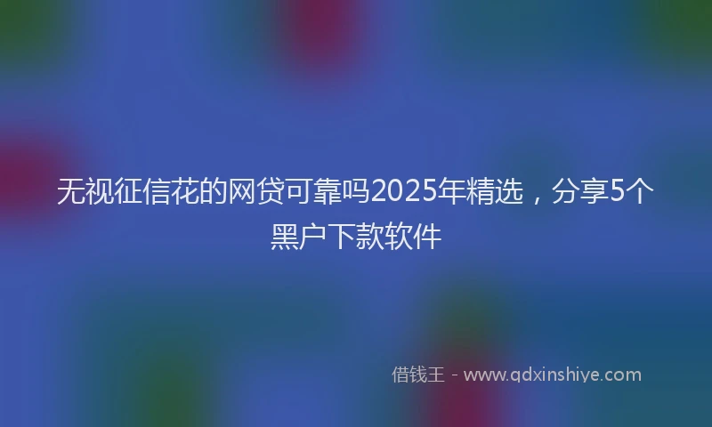 无视征信花的网贷可靠吗2025年精选，分享5个黑户下款软件