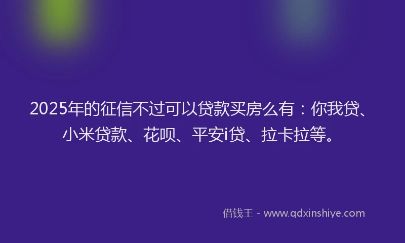 2025年的征信不过可以贷款买房么有：你我贷、小米贷款、花呗、平安i贷、拉卡拉等。