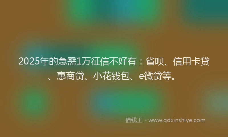 2025年的急需1万征信不好有：省呗、信用卡贷、惠商贷、小花钱包、e微贷等。