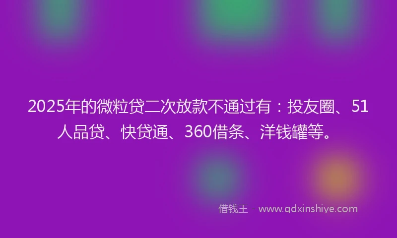 2025年的微粒贷二次放款不通过有：投友圈、51人品贷、快贷通、360借条、洋钱罐等。