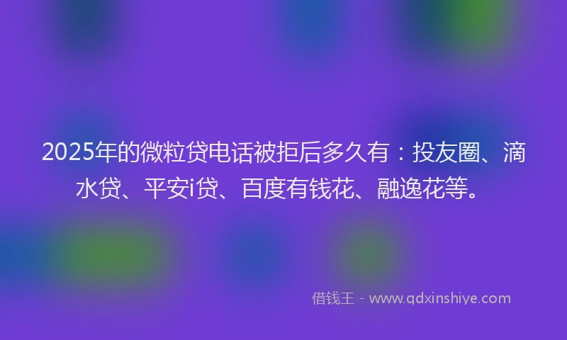 2025年的微粒贷电话被拒后多久有：投友圈、滴水贷、平安i贷、百度有钱花、融逸花等。