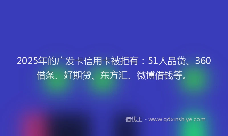 2025年的广发卡信用卡被拒有：51人品贷、360借条、好期贷、东方汇、微博借钱等。