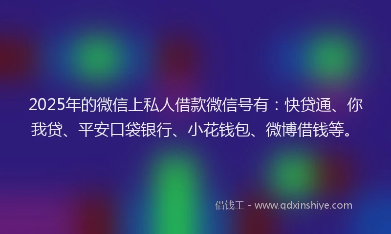 2025年的微信上私人借款微信号有：快贷通、你我贷、平安口袋银行、小花钱包、微博借钱等。