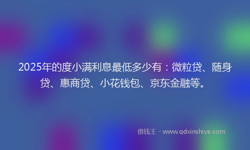 2025年的度小满利息最低多少有：微粒贷、随身贷、惠商贷、小花钱包、京东金融等。