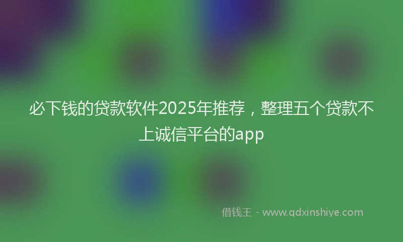 必下钱的贷款软件2025年推荐，整理五个贷款不上诚信平台的app