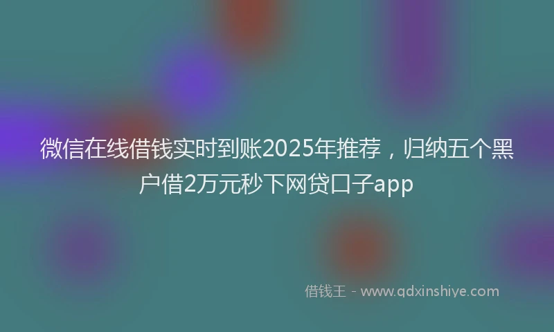 微信在线借钱实时到账2025年推荐，归纳五个黑户借2万元秒下网贷口子app