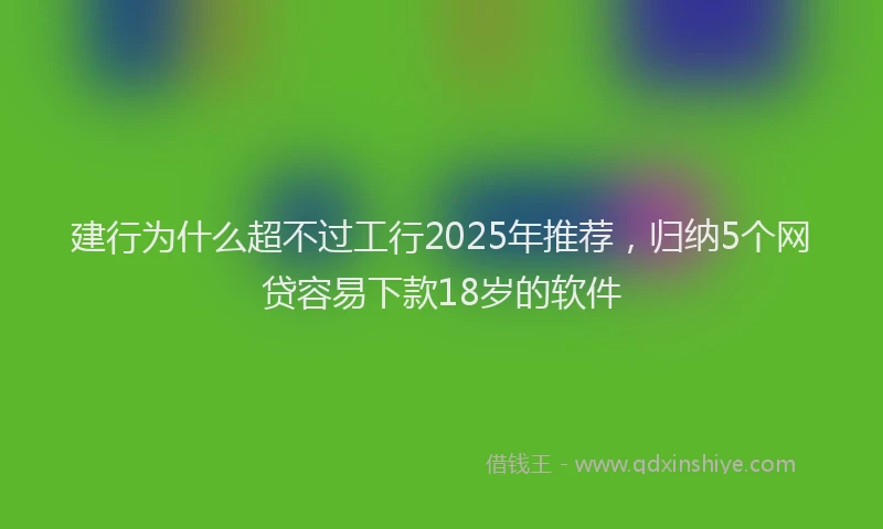 建行为什么超不过工行2025年推荐，归纳5个网贷容易下款18岁的软件
