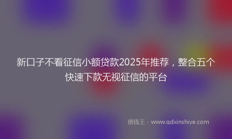 新口子不看征信小额贷款2025年推荐，整合五个快速下款无视征信的平台