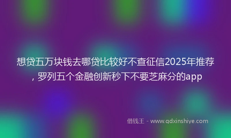 想贷五万块钱去哪贷比较好不查征信2025年推荐，罗列五个金融创新秒下不要芝麻分的app