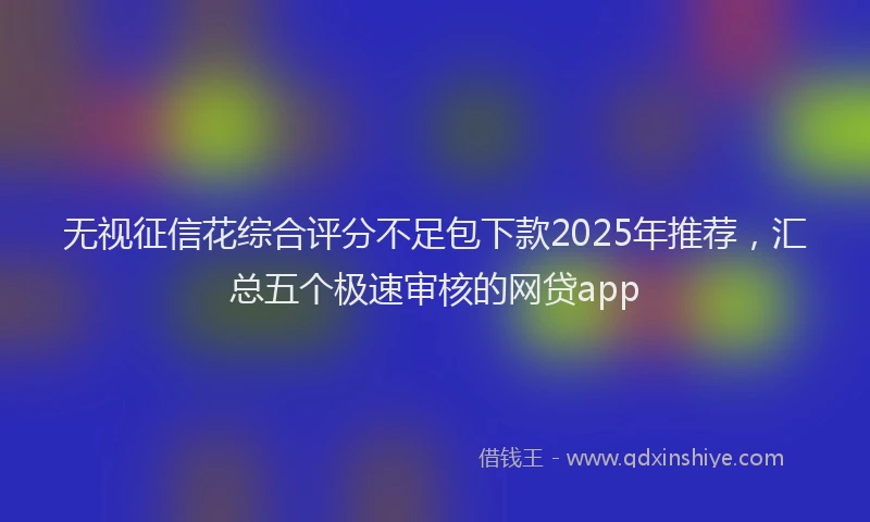 无视征信花综合评分不足包下款2025年推荐，汇总五个极速审核的网贷app