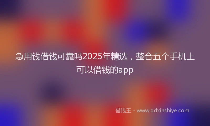 急用钱借钱可靠吗2025年精选，整合五个手机上可以借钱的app