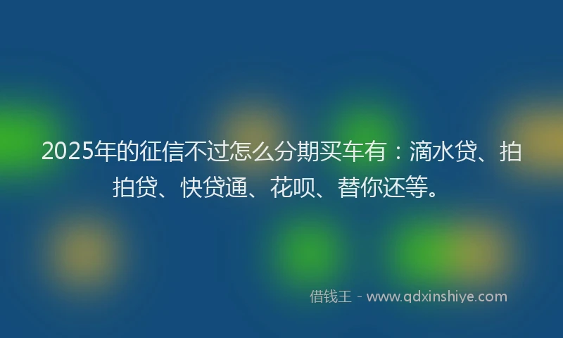 2025年的征信不过怎么分期买车有：滴水贷、拍拍贷、快贷通、花呗、替你还等。