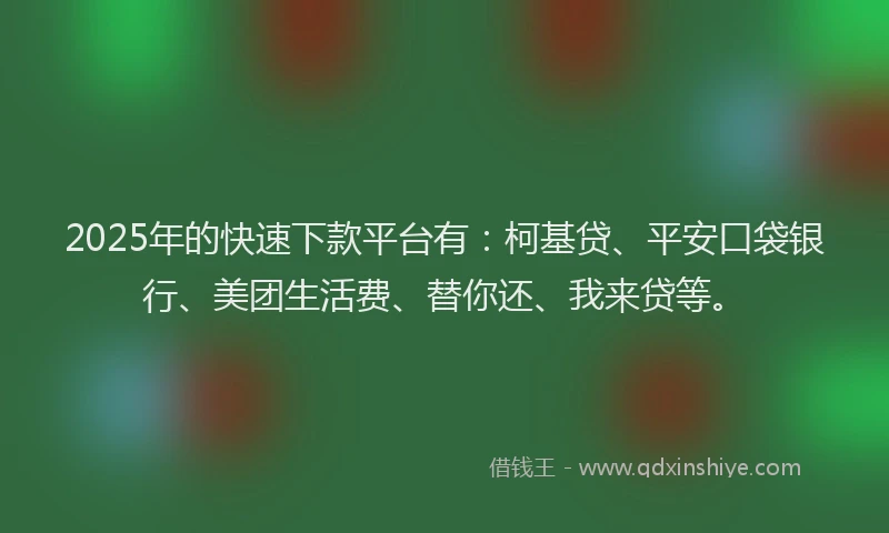 2025年的快速下款平台有：柯基贷、平安口袋银行、美团生活费、替你还、我来贷等。