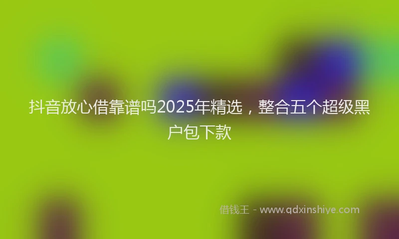 抖音放心借靠谱吗2025年精选，整合五个超级黑户包下款