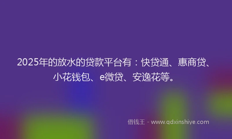 2025年的放水的贷款平台有：快贷通、惠商贷、小花钱包、e微贷、安逸花等。