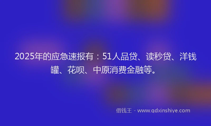 2025年的应急速报有：51人品贷、读秒贷、洋钱罐、花呗、中原消费金融等。