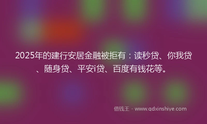 2025年的建行安居金融被拒有：读秒贷、你我贷、随身贷、平安i贷、百度有钱花等。