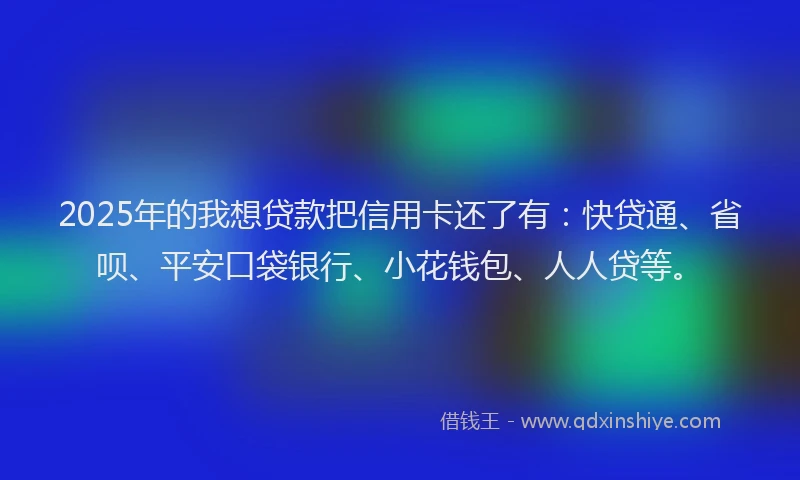 2025年的我想贷款把信用卡还了有：快贷通、省呗、平安口袋银行、小花钱包、人人贷等。