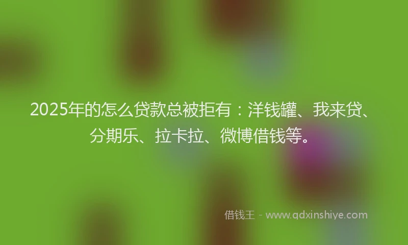 2025年的怎么贷款总被拒有：洋钱罐、我来贷、分期乐、拉卡拉、微博借钱等。