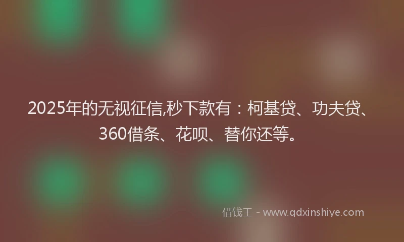 2025年的无视征信,秒下款有：柯基贷、功夫贷、360借条、花呗、替你还等。